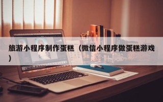 长春旅游小程序制作蛋糕（微信小程序做蛋糕游戏）